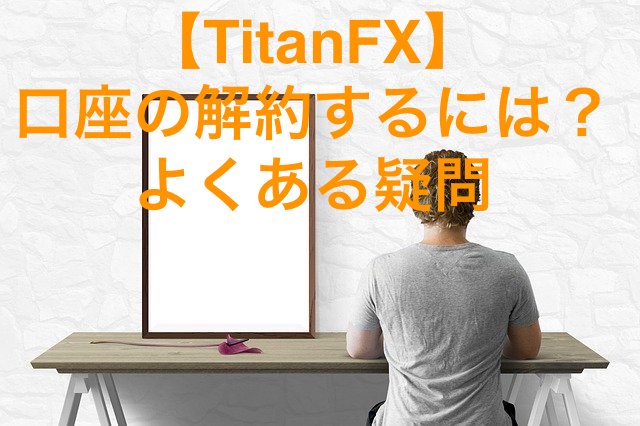 【TitanFX】口座の解約・削除するには？よくある疑問・質問